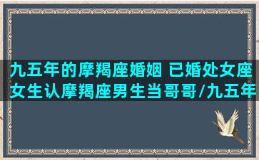 九五年的摩羯座婚姻 已婚处女座女生认摩羯座男生当哥哥/九五年的摩羯座婚姻 已婚处女座女生认摩羯座男生当哥哥-我的网站